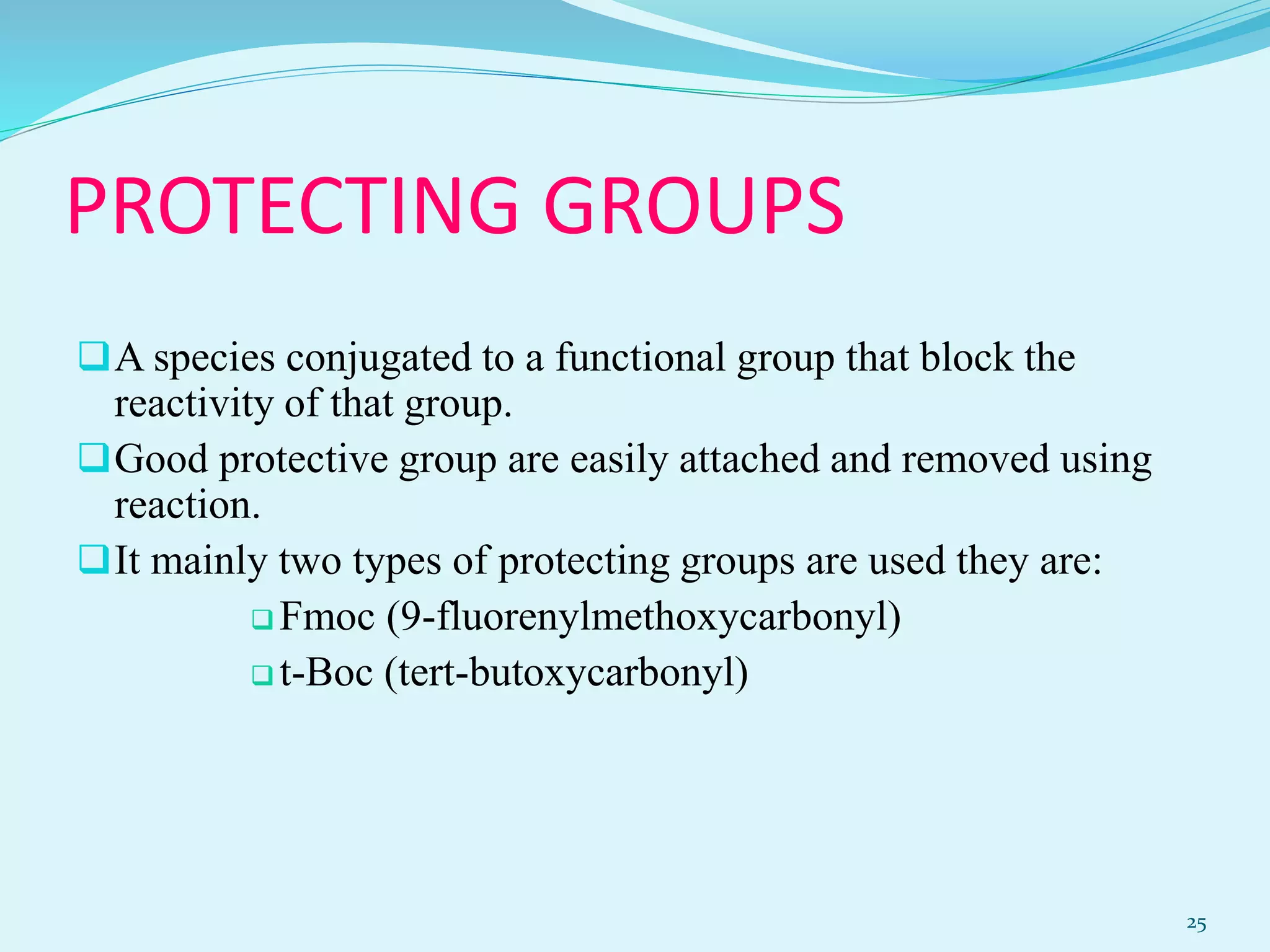 PROTECTING GROUPS
A species conjugated to a functional group that block the
reactivity of that group.
Good protective group are easily attached and removed using
reaction.
It mainly two types of protecting groups are used they are:
 Fmoc (9-fluorenylmethoxycarbonyl)
 t-Boc (tert-butoxycarbonyl)
25
 