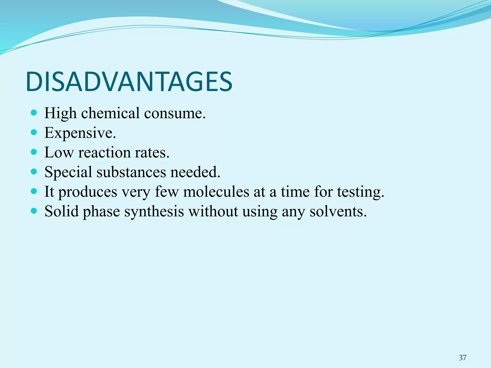 DISADVANTAGES
 High chemical consume.
 Expensive.
 Low reaction rates.
 Special substances needed.
 It produces very few molecules at a time for testing.
 Solid phase synthesis without using any solvents.
37
 