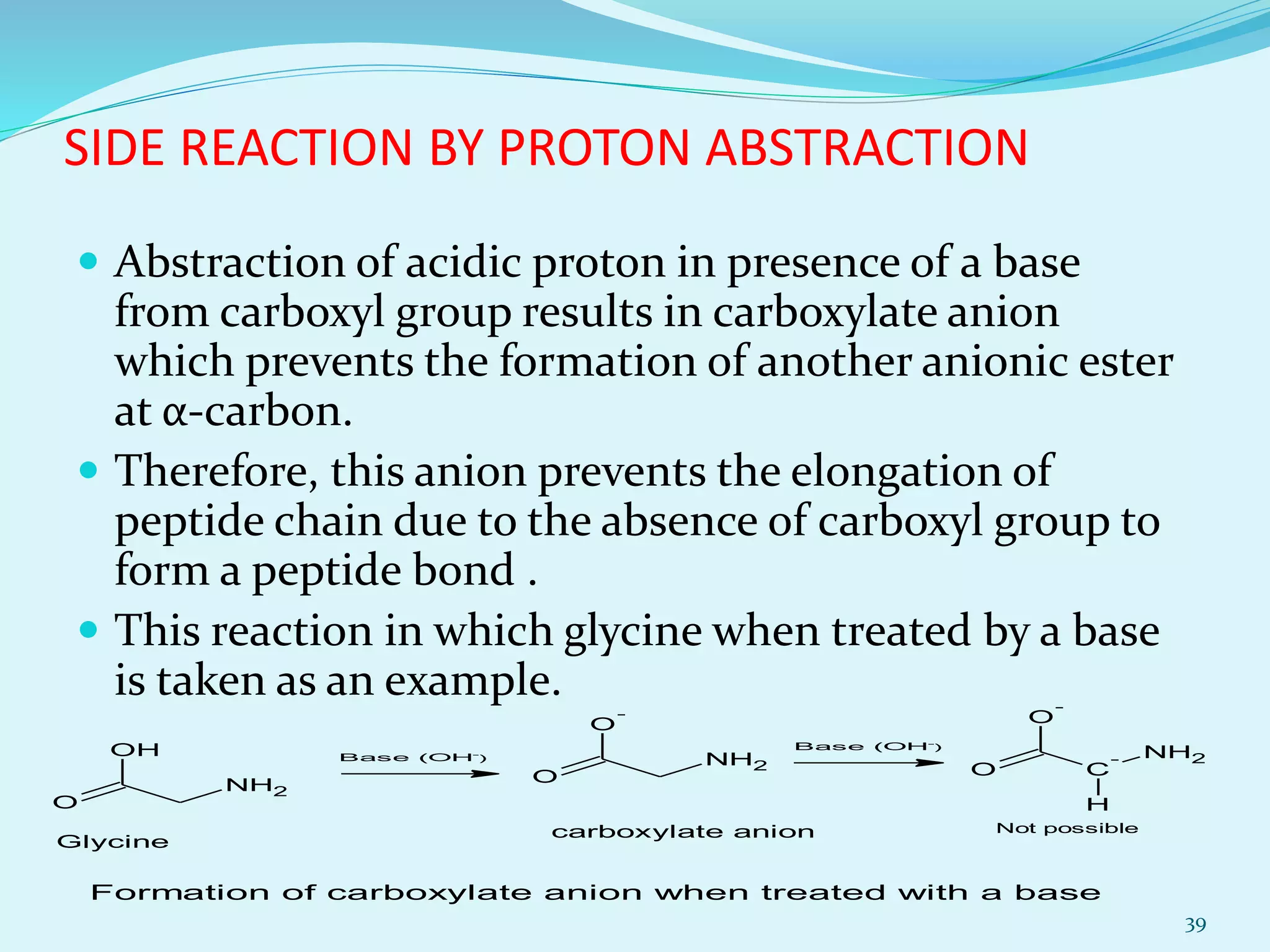 SIDE REACTION BY PROTON ABSTRACTION
 Abstraction of acidic proton in presence of a base
from carboxyl group results in carboxylate anion
which prevents the formation of another anionic ester
at α-carbon.
 Therefore, this anion prevents the elongation of
peptide chain due to the absence of carboxyl group to
form a peptide bond .
 This reaction in which glycine when treated by a base
is taken as an example.
39
O
NH2
OH
O
NH2
O
-
O
NH2
C
-
O
-
H
Glycine
Base (OH-
)
Base (OH-
)
carboxylate anion Not possible
Formation of carboxylate anion when treated with a base
 