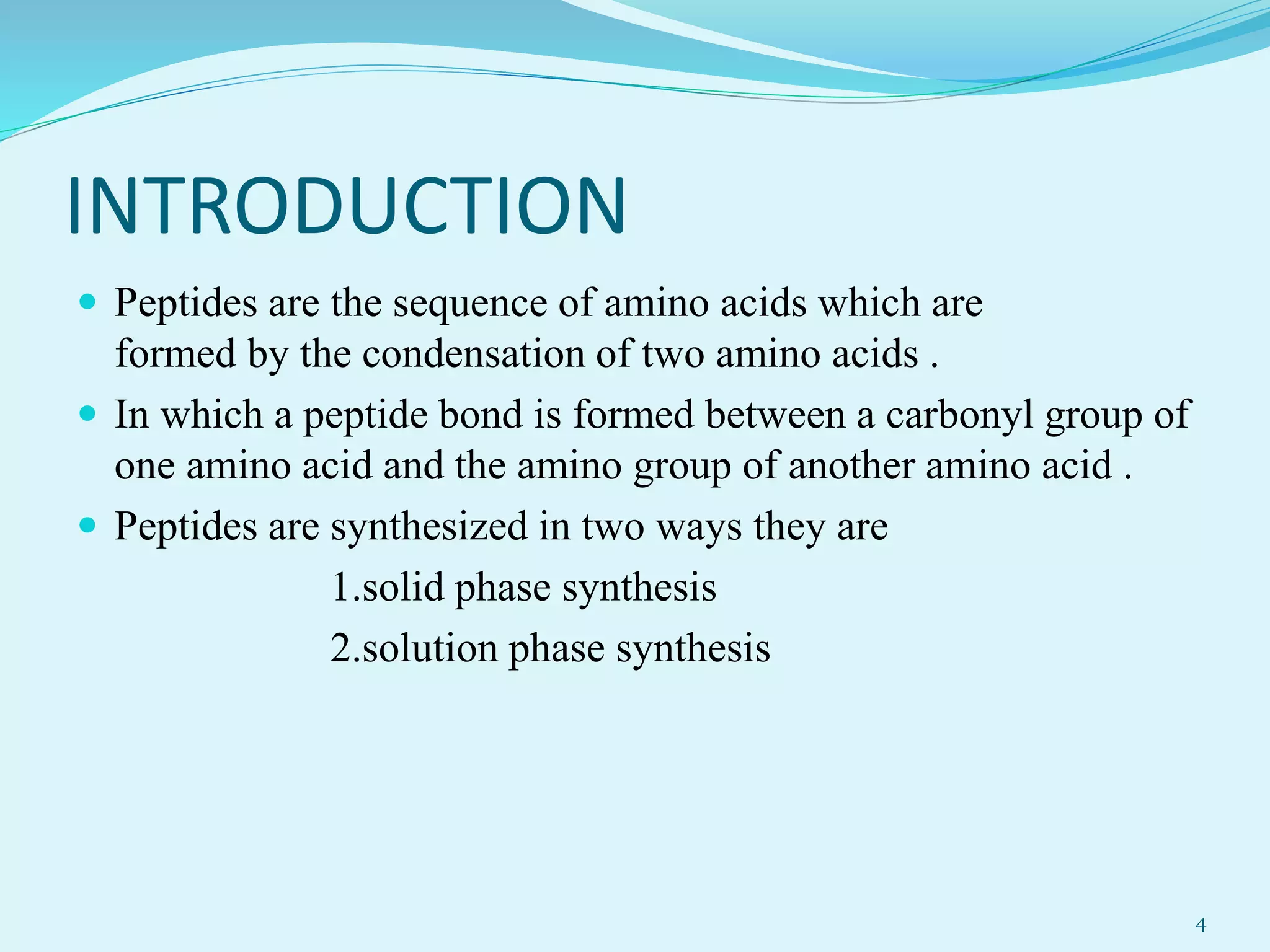 INTRODUCTION
 Peptides are the sequence of amino acids which are
formed by the condensation of two amino acids .
 In which a peptide bond is formed between a carbonyl group of
one amino acid and the amino group of another amino acid .
 Peptides are synthesized in two ways they are
1.solid phase synthesis
2.solution phase synthesis
4
 