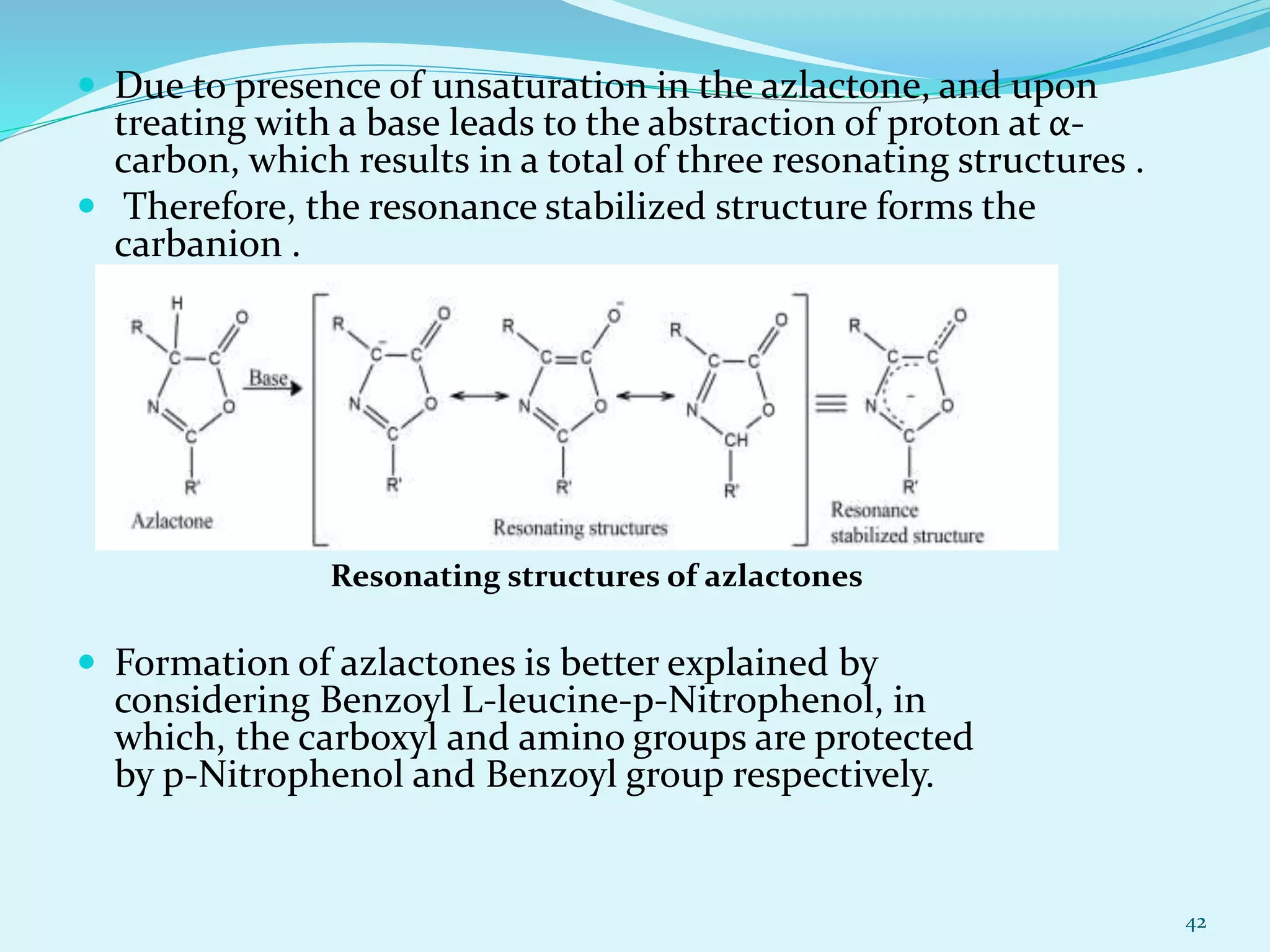  Due to presence of unsaturation in the azlactone, and upon
treating with a base leads to the abstraction of proton at α-
carbon, which results in a total of three resonating structures .
 Therefore, the resonance stabilized structure forms the
carbanion .
 Formation of azlactones is better explained by
considering Benzoyl L-leucine-p-Nitrophenol, in
which, the carboxyl and amino groups are protected
by p-Nitrophenol and Benzoyl group respectively.
42
Resonating structures of azlactones
 