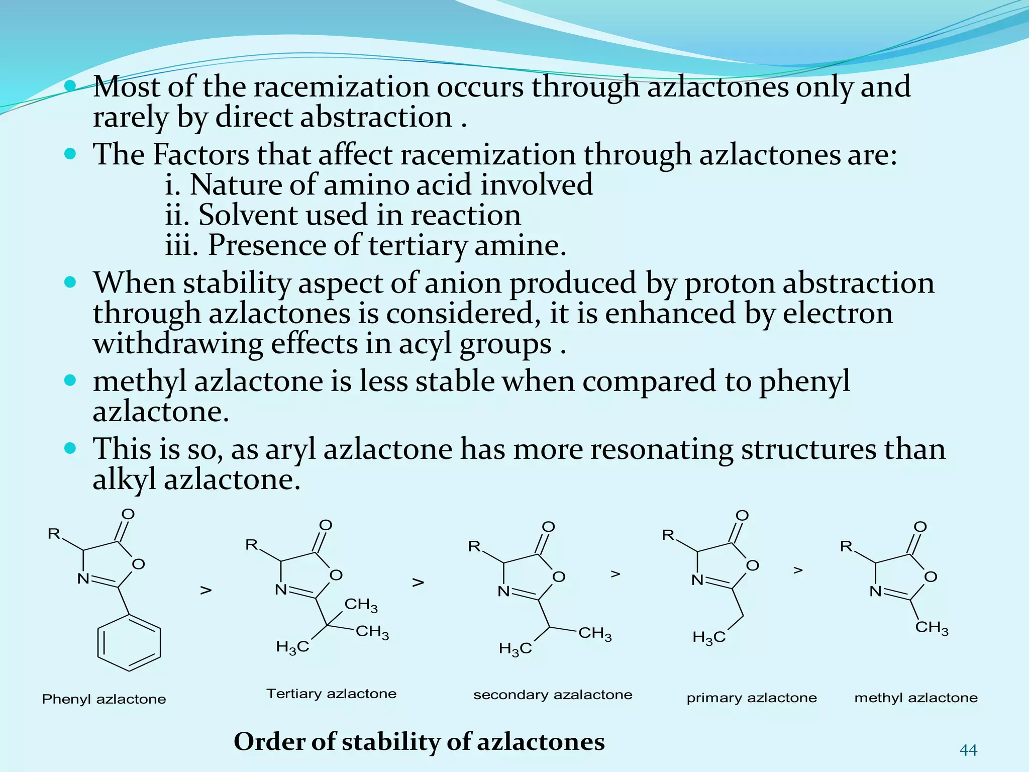  Most of the racemization occurs through azlactones only and
rarely by direct abstraction .
 The Factors that affect racemization through azlactones are:
i. Nature of amino acid involved
ii. Solvent used in reaction
iii. Presence of tertiary amine.
 When stability aspect of anion produced by proton abstraction
through azlactones is considered, it is enhanced by electron
withdrawing effects in acyl groups .
 methyl azlactone is less stable when compared to phenyl
azlactone.
 This is so, as aryl azlactone has more resonating structures than
alkyl azlactone.
44Order of stability of azlactones
O
N
O
R
CH3
CH3
CH3
O
N
O
R
CH3
CH3
O
N
O
R
CH3
O
N
O
R
CH3
Phenyl azlactone
>
O
N
O
R
>
> >
Tertiary azlactone secondary azalactone primary azlactone methyl azlactone
 