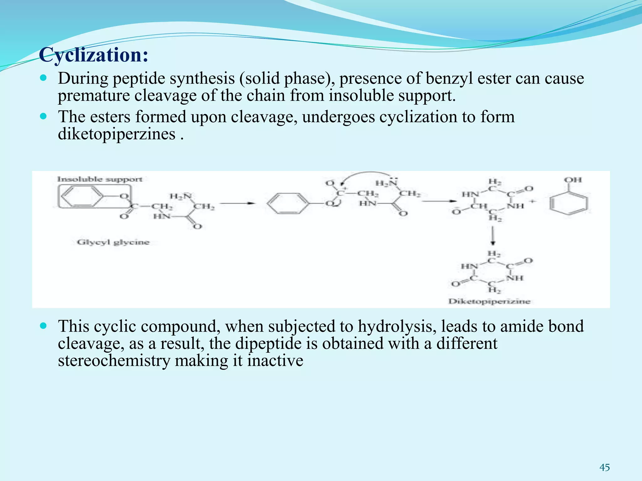 Cyclization:
 During peptide synthesis (solid phase), presence of benzyl ester can cause
premature cleavage of the chain from insoluble support.
 The esters formed upon cleavage, undergoes cyclization to form
diketopiperzines .
 This cyclic compound, when subjected to hydrolysis, leads to amide bond
cleavage, as a result, the dipeptide is obtained with a different
stereochemistry making it inactive
45
 