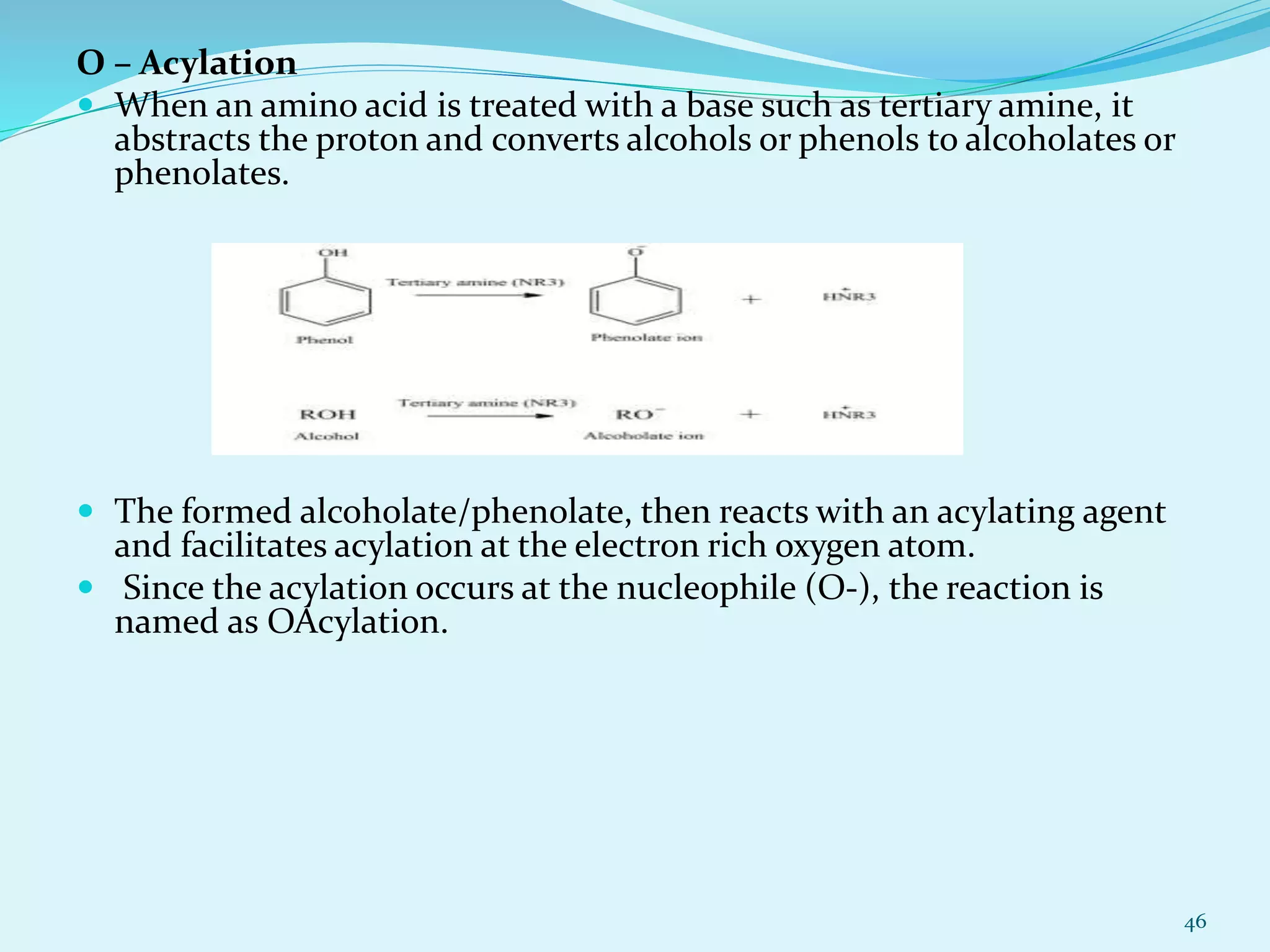 O – Acylation
 When an amino acid is treated with a base such as tertiary amine, it
abstracts the proton and converts alcohols or phenols to alcoholates or
phenolates.
 The formed alcoholate/phenolate, then reacts with an acylating agent
and facilitates acylation at the electron rich oxygen atom.
 Since the acylation occurs at the nucleophile (O-), the reaction is
named as OAcylation.
46
 