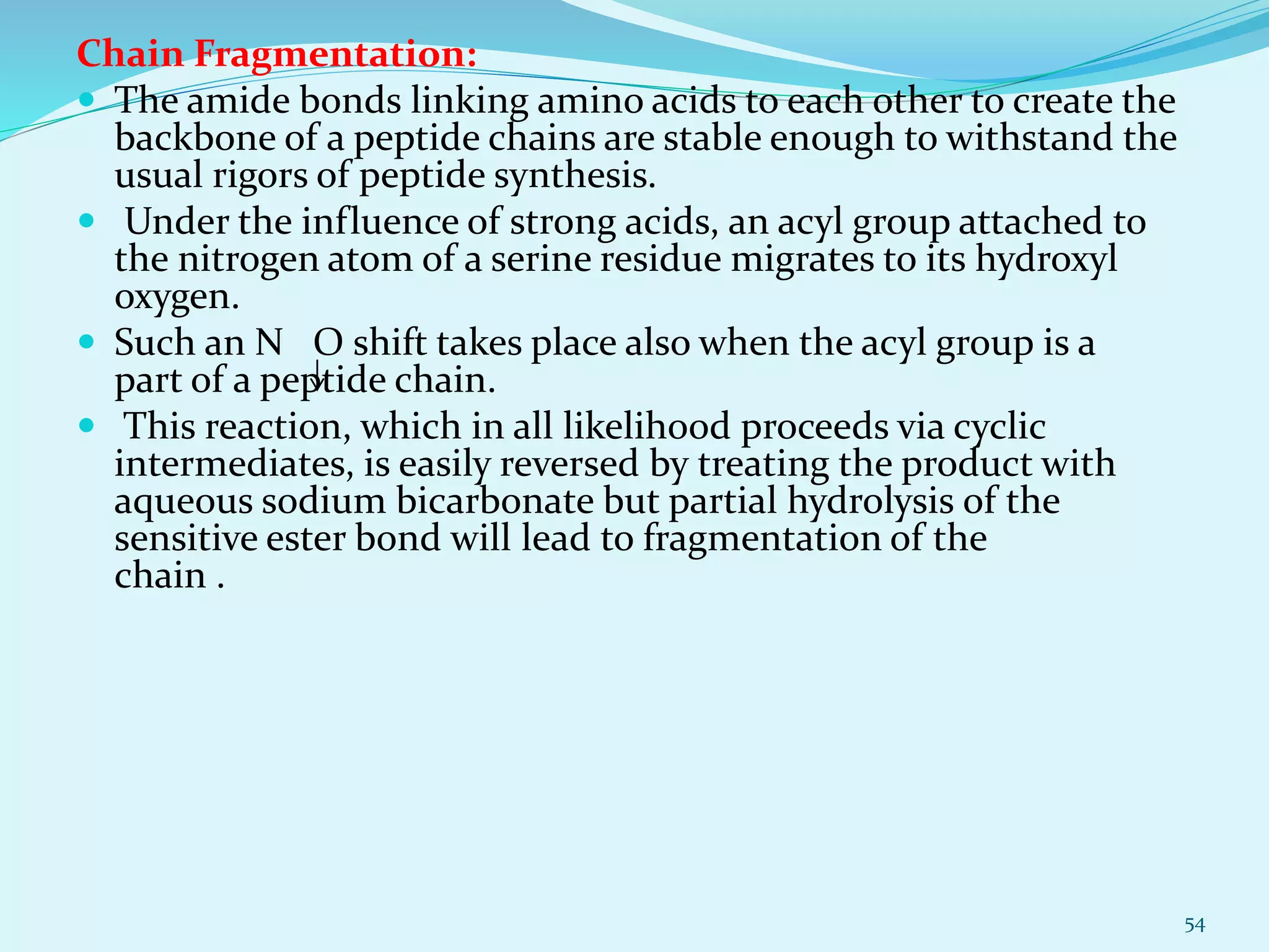 Chain Fragmentation:
 The amide bonds linking amino acids to each other to create the
backbone of a peptide chains are stable enough to withstand the
usual rigors of peptide synthesis.
 Under the influence of strong acids, an acyl group attached to
the nitrogen atom of a serine residue migrates to its hydroxyl
oxygen.
 Such an N O shift takes place also when the acyl group is a
part of a peptide chain.
 This reaction, which in all likelihood proceeds via cyclic
intermediates, is easily reversed by treating the product with
aqueous sodium bicarbonate but partial hydrolysis of the
sensitive ester bond will lead to fragmentation of the
chain .
54
 