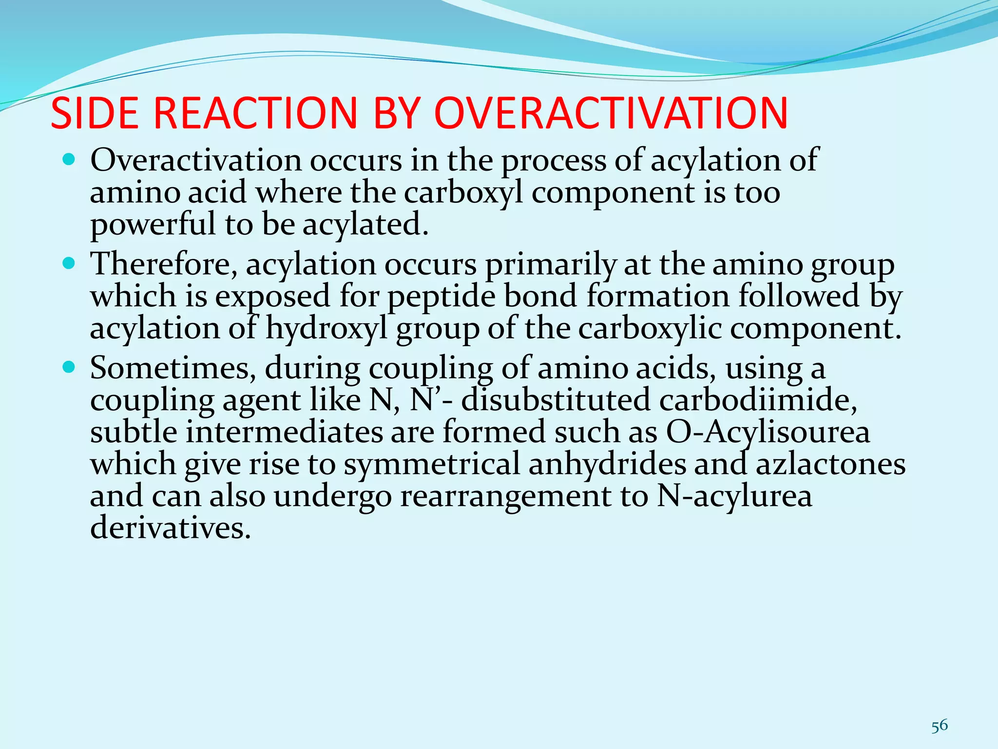SIDE REACTION BY OVERACTIVATION
 Overactivation occurs in the process of acylation of
amino acid where the carboxyl component is too
powerful to be acylated.
 Therefore, acylation occurs primarily at the amino group
which is exposed for peptide bond formation followed by
acylation of hydroxyl group of the carboxylic component.
 Sometimes, during coupling of amino acids, using a
coupling agent like N, N’- disubstituted carbodiimide,
subtle intermediates are formed such as O-Acylisourea
which give rise to symmetrical anhydrides and azlactones
and can also undergo rearrangement to N-acylurea
derivatives.
56
 