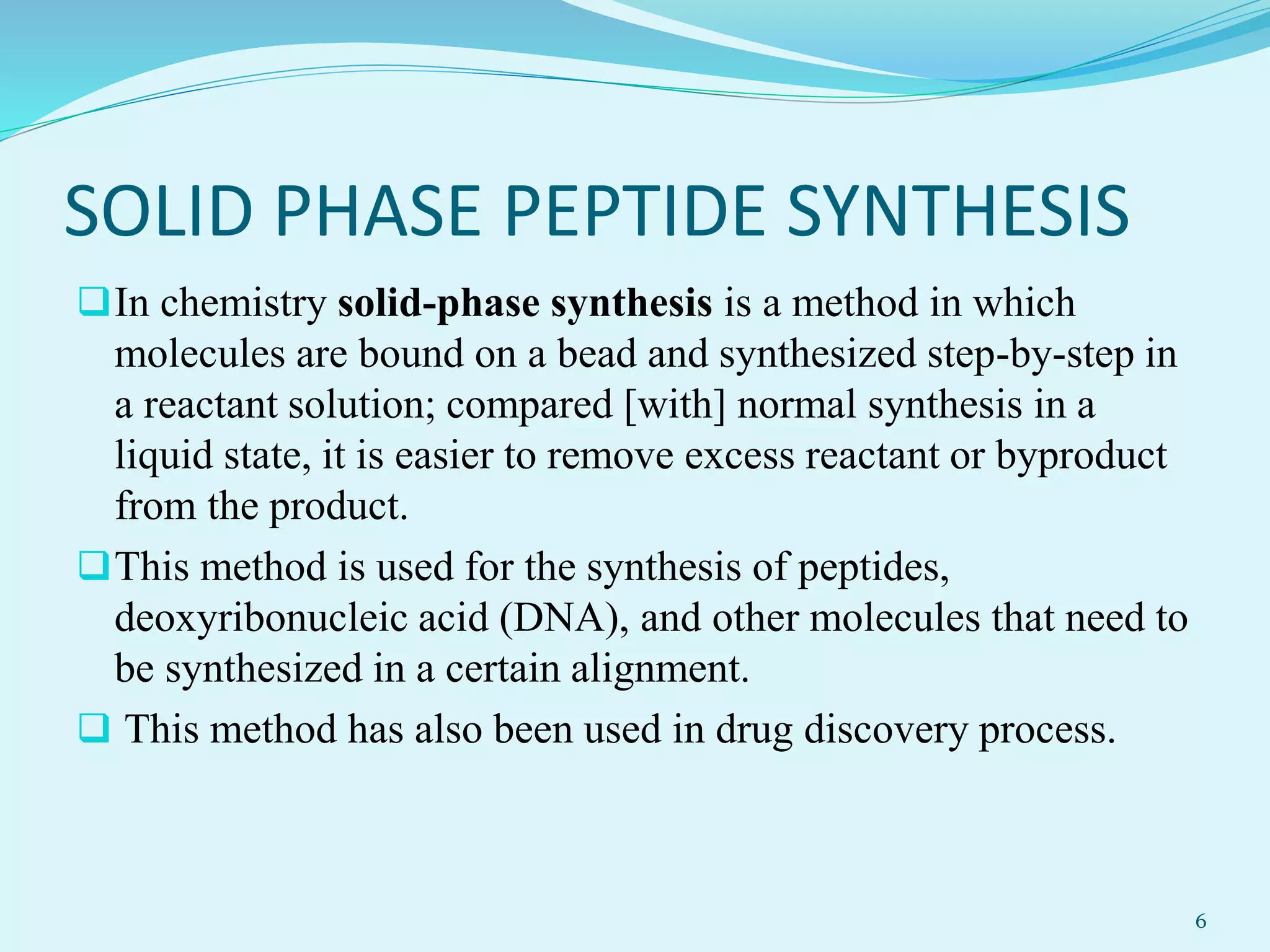 SOLID PHASE PEPTIDE SYNTHESIS
In chemistry solid-phase synthesis is a method in which
molecules are bound on a bead and synthesized step-by-step in
a reactant solution; compared [with] normal synthesis in a
liquid state, it is easier to remove excess reactant or byproduct
from the product.
This method is used for the synthesis of peptides,
deoxyribonucleic acid (DNA), and other molecules that need to
be synthesized in a certain alignment.
 This method has also been used in drug discovery process.
6
 
