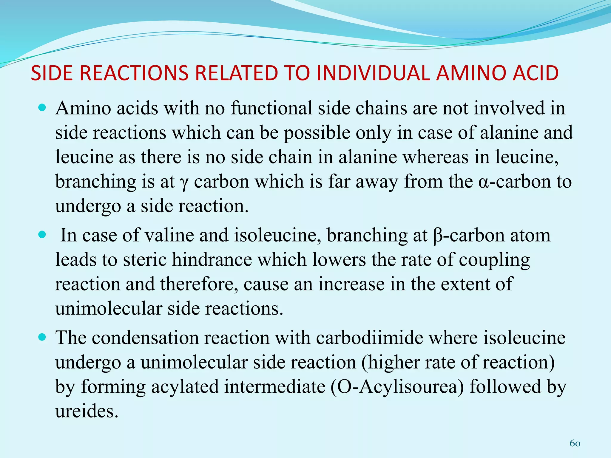 SIDE REACTIONS RELATED TO INDIVIDUAL AMINO ACID
 Amino acids with no functional side chains are not involved in
side reactions which can be possible only in case of alanine and
leucine as there is no side chain in alanine whereas in leucine,
branching is at γ carbon which is far away from the α-carbon to
undergo a side reaction.
 In case of valine and isoleucine, branching at β-carbon atom
leads to steric hindrance which lowers the rate of coupling
reaction and therefore, cause an increase in the extent of
unimolecular side reactions.
 The condensation reaction with carbodiimide where isoleucine
undergo a unimolecular side reaction (higher rate of reaction)
by forming acylated intermediate (O-Acylisourea) followed by
ureides.
60
 