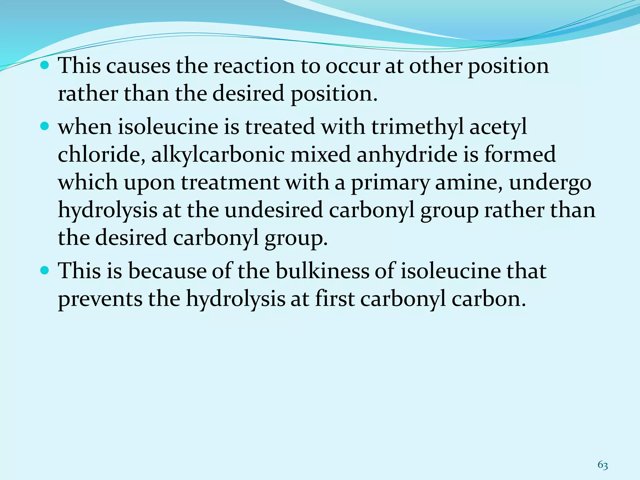  This causes the reaction to occur at other position
rather than the desired position.
 when isoleucine is treated with trimethyl acetyl
chloride, alkylcarbonic mixed anhydride is formed
which upon treatment with a primary amine, undergo
hydrolysis at the undesired carbonyl group rather than
the desired carbonyl group.
 This is because of the bulkiness of isoleucine that
prevents the hydrolysis at first carbonyl carbon.
63
 