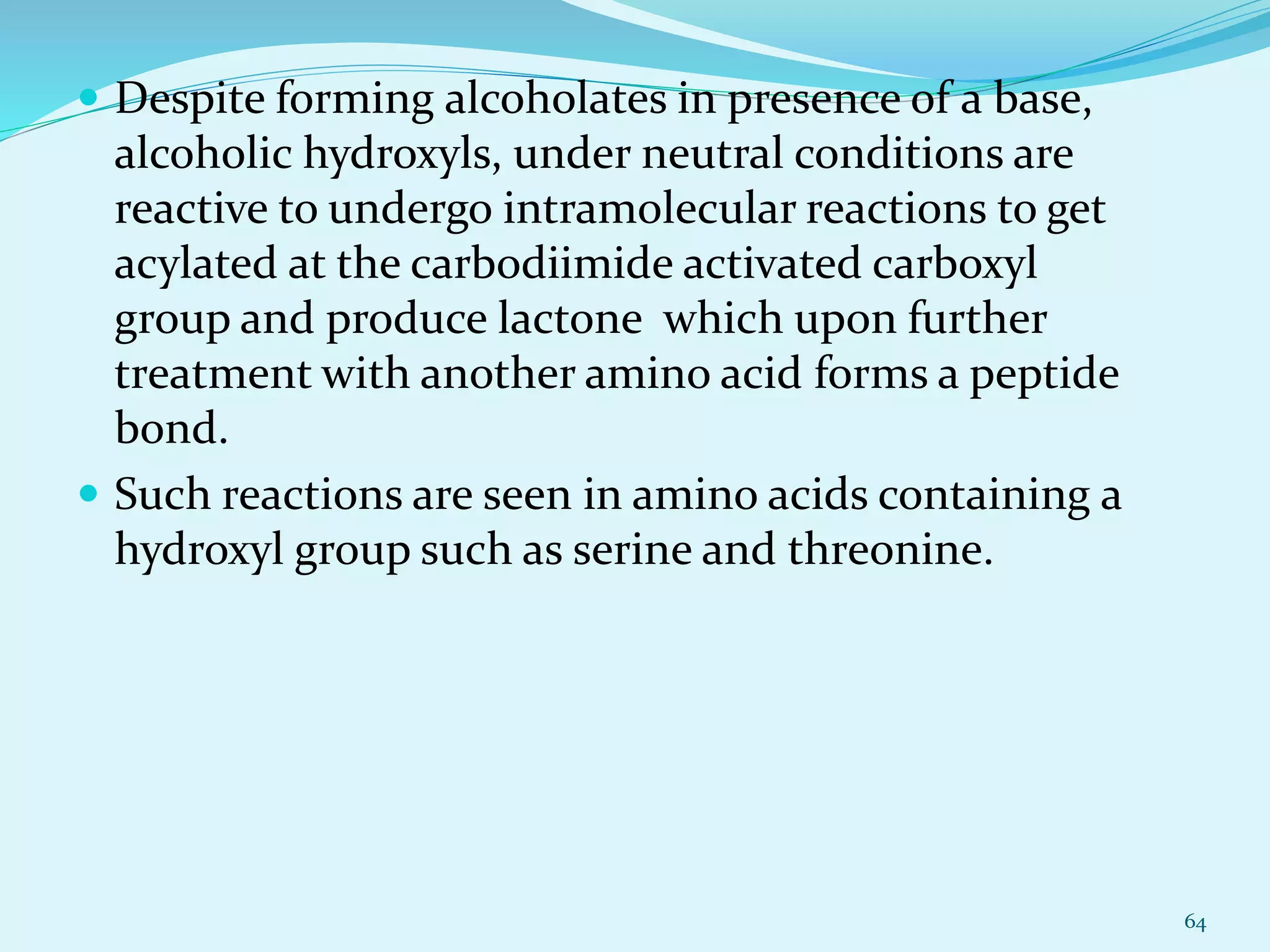  Despite forming alcoholates in presence of a base,
alcoholic hydroxyls, under neutral conditions are
reactive to undergo intramolecular reactions to get
acylated at the carbodiimide activated carboxyl
group and produce lactone which upon further
treatment with another amino acid forms a peptide
bond.
 Such reactions are seen in amino acids containing a
hydroxyl group such as serine and threonine.
64
 