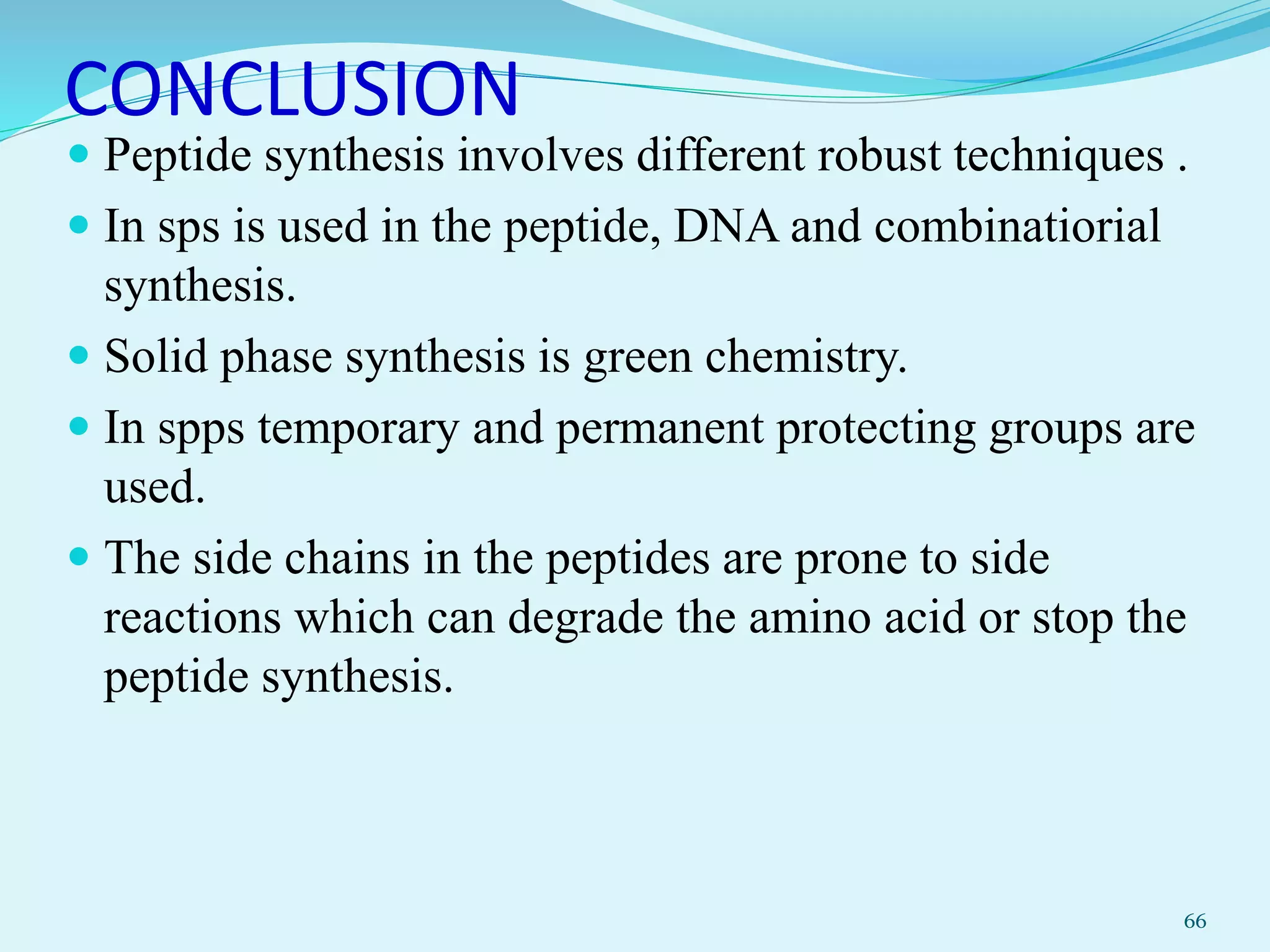 CONCLUSION
 Peptide synthesis involves different robust techniques .
 In sps is used in the peptide, DNA and combinatiorial
synthesis.
 Solid phase synthesis is green chemistry.
 In spps temporary and permanent protecting groups are
used.
 The side chains in the peptides are prone to side
reactions which can degrade the amino acid or stop the
peptide synthesis.
66
 