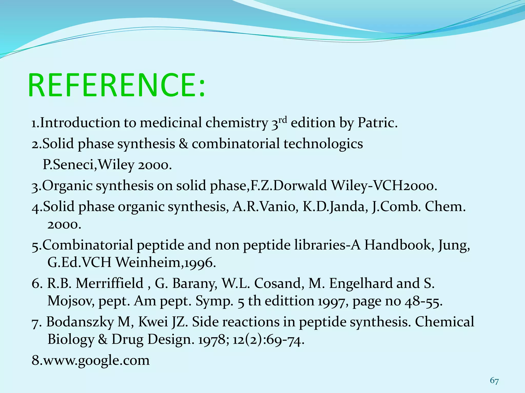 REFERENCE:
1.Introduction to medicinal chemistry 3rd edition by Patric.
2.Solid phase synthesis & combinatorial technologics
P.Seneci,Wiley 2000.
3.Organic synthesis on solid phase,F.Z.Dorwald Wiley-VCH2000.
4.Solid phase organic synthesis, A.R.Vanio, K.D.Janda, J.Comb. Chem.
2000.
5.Combinatorial peptide and non peptide libraries-A Handbook, Jung,
G.Ed.VCH Weinheim,1996.
6. R.B. Merriffield , G. Barany, W.L. Cosand, M. Engelhard and S.
Mojsov, pept. Am pept. Symp. 5 th edittion 1997, page no 48-55.
7. Bodanszky M, Kwei JZ. Side reactions in peptide synthesis. Chemical
Biology & Drug Design. 1978; 12(2):69-74.
8.www.google.com
67
 
