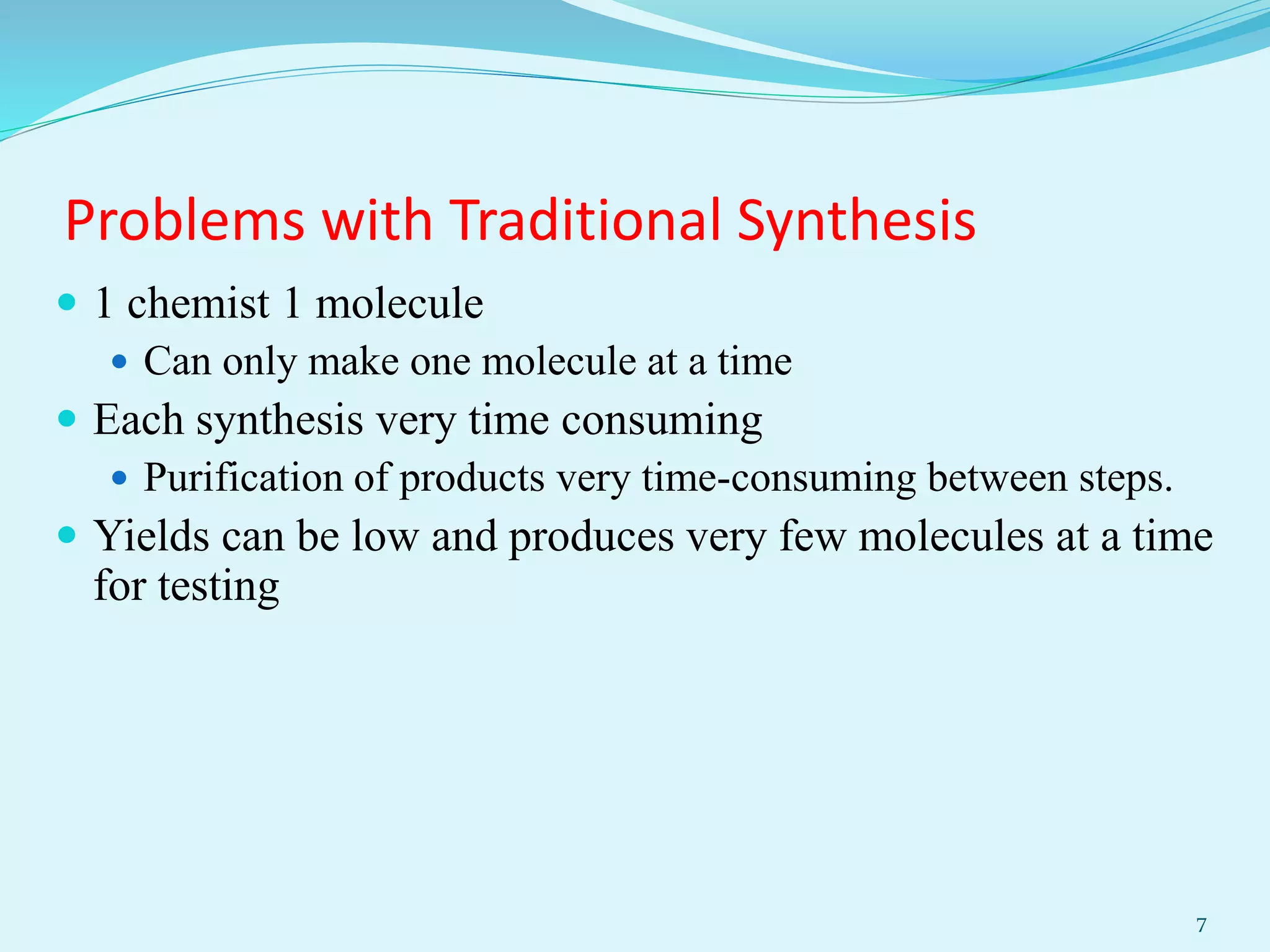 Problems with Traditional Synthesis
 1 chemist 1 molecule
 Can only make one molecule at a time
 Each synthesis very time consuming
 Purification of products very time-consuming between steps.
 Yields can be low and produces very few molecules at a time
for testing
7
 