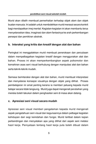 pendidikan seni visual sekolah rendah


Murid akan dilatih membuat pemerhatian terhadap objek alam dan objek
buatan manusia. Ini adalah untuk membolehkan murid merasai secara konkrit
bagi mendapatkan imej mental. Kegiatan-kegiatan ini akan membantu terus
menyelaraskan idea, imaginasi dan alam fantasinya ke arah perkembangan
persepsi dan pemikiran abstrak.


b. Interaksi yang kritis dan kreatif dengan alat dan bahan


Peringkat ini menggalakkan murid membuat penerokaan dan percubaan
dalam mempelbagaikan kegiatan kreatif dengan menggunakan alat dan
bahan. Proses ini akan memperkembangkan aspek psikomotor dan
kemahiran asas seni visual berhubung dengan manipulasi alat dan bahan
serta teknik-teknik mudah.


Semasa berinteraksi dengan alat dan bahan, murid membuat interpretasi
dan menyelaras konsepsi visualnya dengan objek yang dilihat. Proses
pembelajaran ini amat penting kerana ia memberi peluang kepada murid
belajar secara tidak langsung. Murid juga dapat mengenali perubahan yang
mereka boleh lakukan dalam penghasilan seni di masa akan datang.


c. Apresiasi seni visual secara mudah


Apresiasi seni visual memberi pengalaman kepada murid mengenali
aspek pengetahuan seni visual dan kegunaannya dalam pelbagai kegiatan
kehidupan dari segi keindahan dan fungsi. Murid terlibat dalam kajian
perbandingan dan menyatakan apa yang dilihat dari aspek seni melalui
hasil kerja. Pernyataan tentang hasil kerja pula boleh dibuat dalam


                                      5
 