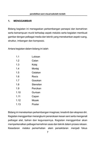 pendidikan seni visual sekolah rendah


1.   MENGGAMBAR


Bidang kegiatan ini menegaskan perkembangan persepsi dan kemahiran
serta kemampuan murid terhadap aspek melukis serta kegiatan membuat
gambar dengan pelbagai media dan teknik yang menekankan aspek ruang,
struktur, imbangan dan komposisi.


Antara kegiatan dalam bidang ini ialah:


       1.1            Lukisan
       1.2            Catan
       1.3            Kolaj
       1.4            Montaj
       1.5            Cetakan
       1.6            Resis
       1.7            Gosokan
       1.8            Stensilan
       1.9            Percikan
       1.10           Gurisan
       1.11           Capan
       1.12           Mozek
       1.13           Poster


Bidang ini menekankan perkembangan imaginasi, kreativiti dan ekspresi diri.
Kegiatan menggambar merangkumi penerokaan kesan seni serta mengenali
pelbagai alat, bahan dan kegunaannya. Kegiatan menggambar akan
memperkenalkan pelbagai kemahiran asas dan teknik dalam proses rekaan.
Kesedaran     melalui pemerhatian     alam persekitaran     menjadi fokus
                                     7
 