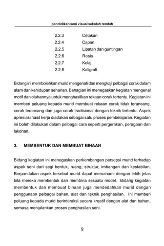 pendidikan seni visual sekolah rendah


                      2.2.3           Cetakan
                      2.2.4           Capan
                      2.2.5           Lipatan dan guntingan
                      2.2.6           Resis
                      2.2.7           Kolaj
                      2.2.8           Kaligrafi


Bidang ini membolehkan murid mengenali dan mengkaji pelbagai corak dalam
alam dan kehidupan seharian. Bahagian ini menegaskan kegiatan mengenal
motif dan olahannya untuk menghasilkan rekaan corak tertentu. Kegiatan ini
memberi peluang kepada murid membuat rekaan corak tidak terancang,
corak terancang dan juga corak tradisional dengan teknik tertentu. Aspek
apresiasi hasil kerja diadakan sebagai satu proses pembelajaran. Kegiatan
ini boleh dilakukan dalam pelbagai cara seperti pergerakan, peragaan dan
lakonan.


3.   MEMBENTUK DAN MEMBUAT BINAAN


Bidang kegiatan ini menegaskan perkembangan persepsi murid terhadap
aspek seni dari segi bentuk, ruang, struktur, imbangan dan kestabilan.
Berpandukan aspek tersebut murid dapat memahami dengan lebih jelas
bila mereka membentuk dan membina sesuatu model. Bidang kegiatan
membentuk dan membuat binaan juga mendedahkan murid dengan
penggunaan pelbagai bahan, alat dan teknik penghasilan. Ini memberi
peluang kepada murid berinteraksi secara kreatif dengan alat dan bahan,
semasa menjalankan proses penghasilan seni.




                                     9
 