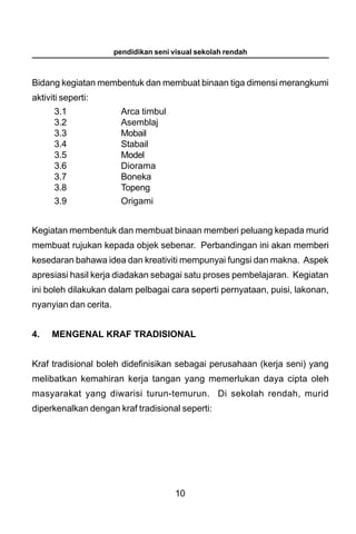 pendidikan seni visual sekolah rendah



Bidang kegiatan membentuk dan membuat binaan tiga dimensi merangkumi
aktiviti seperti:
      3.1                Arca timbul
      3.2                Asemblaj
      3.3                Mobail
      3.4                Stabail
      3.5                Model
      3.6                Diorama
      3.7                Boneka
      3.8                Topeng
      3.9                Origami


Kegiatan membentuk dan membuat binaan memberi peluang kepada murid
membuat rujukan kepada objek sebenar. Perbandingan ini akan memberi
kesedaran bahawa idea dan kreativiti mempunyai fungsi dan makna. Aspek
apresiasi hasil kerja diadakan sebagai satu proses pembelajaran. Kegiatan
ini boleh dilakukan dalam pelbagai cara seperti pernyataan, puisi, lakonan,
nyanyian dan cerita.


4.    MENGENAL KRAF TRADISIONAL


Kraf tradisional boleh didefinisikan sebagai perusahaan (kerja seni) yang
melibatkan kemahiran kerja tangan yang memerlukan daya cipta oleh
masyarakat yang diwarisi turun-temurun. Di sekolah rendah, murid
diperkenalkan dengan kraf tradisional seperti:




                                        10
 