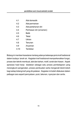 pendidikan seni visual sekolah rendah




           4.1        Alat domestik
           4.2        Alat permainan
           4.3        Alat pertahanan diri
           4.4        Perhiasan diri (ornamen)
           4.5        Batik
           4.6        Tekat
           4.7        Ukiran
           4.8        Tenunan
           4.9        Anyaman
           4.10       Tembikar


Bidang ini memberi kesedaran tentang adanya beberapa jenis kraf tradisional
dalam budaya tanah air. Kegiatan kraf tradisional memperkenalkan fungsi,
proses dan teknik membuat, alat dan bahan, motif, corak dan hiasan. Aspek
apresiasi hasil kerja diadakan sebagai satu proses pembelajaran yang
merangkumi pengenalan, proses pembuatan serta mengenali tokoh-tokoh
bagi setiap bidang kraf yang dinyatakan. Kegiatan ini boleh dilakukan dalam
pelbagai cara seperti pernyataan, puisi, lakonan, nyanyian dan cerita.




                                      11
 