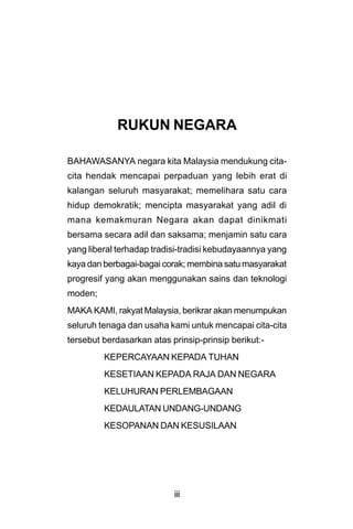 RUKUN NEGARA

BAHAWASANYA negara kita Malaysia mendukung cita-
cita hendak mencapai perpaduan yang lebih erat di
kalangan seluruh masyarakat; memelihara satu cara
hidup demokratik; mencipta masyarakat yang adil di
mana kemakmuran Negara akan dapat dinikmati
bersama secara adil dan saksama; menjamin satu cara
yang liberal terhadap tradisi-tradisi kebudayaannya yang
kaya dan berbagai-bagai corak; membina satu masyarakat
progresif yang akan menggunakan sains dan teknologi
moden;
MAKA KAMI, rakyat Malaysia, berikrar akan menumpukan
seluruh tenaga dan usaha kami untuk mencapai cita-cita
tersebut berdasarkan atas prinsip-prinsip berikut:-
         KEPERCAYAAN KEPADA TUHAN
         KESETIAAN KEPADA RAJA DAN NEGARA
         KELUHURAN PERLEMBAGAAN
         KEDAULATAN UNDANG-UNDANG
         KESOPANAN DAN KESUSILAAN




                           iii
 