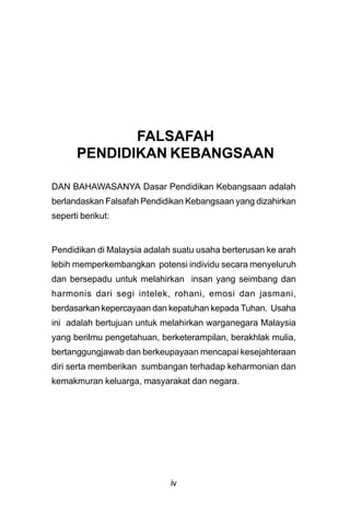 FALSAFAH
      PENDIDIKAN KEBANGSAAN

DAN BAHAWASANYA Dasar Pendidikan Kebangsaan adalah
berlandaskan Falsafah Pendidikan Kebangsaan yang dizahirkan
seperti berikut:


Pendidikan di Malaysia adalah suatu usaha berterusan ke arah
lebih memperkembangkan potensi individu secara menyeluruh
dan bersepadu untuk melahirkan insan yang seimbang dan
harmonis dari segi intelek, rohani, emosi dan jasmani,
berdasarkan kepercayaan dan kepatuhan kepada Tuhan. Usaha
ini adalah bertujuan untuk melahirkan warganegara Malaysia
yang berilmu pengetahuan, berketerampilan, berakhlak mulia,
bertanggungjawab dan berkeupayaan mencapai kesejahteraan
diri serta memberikan sumbangan terhadap keharmonian dan
kemakmuran keluarga, masyarakat dan negara.




                             iv
 