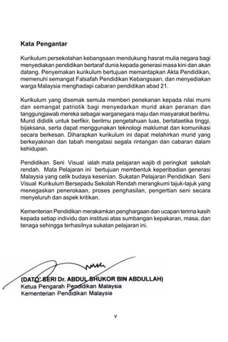 Kata Pengantar

Kurikulum persekolahan kebangsaan mendukung hasrat mulia negara bagi
menyediakan pendidikan bertaraf dunia kepada generasi masa kini dan akan
datang. Penyemakan kurikulum bertujuan memantapkan Akta Pendidikan,
memenuhi semangat Falsafah Pendidikan Kebangsaan, dan menyediakan
warga Malaysia menghadapi cabaran pendidikan abad 21.

Kurikulum yang disemak semula memberi penekanan kepada nilai murni
dan semangat patriotik bagi menyedarkan murid akan peranan dan
tanggungjawab mereka sebagai warganegara maju dan masyarakat berilmu.
Murid dididik untuk berfikir, berilmu pengetahuan luas, bertataetika tinggi,
bijaksana, serta dapat menggunakan teknologi maklumat dan komunikasi
secara berkesan. Diharapkan kurikulum ini dapat melahirkan murid yang
berkeyakinan dan tabah mengatasi segala rintangan dan cabaran dalam
kehidupan.

Pendidikan Seni Visual ialah mata pelajaran wajib di peringkat sekolah
rendah. Mata Pelajaran ini bertujuan membentuk keperibadian generasi
Malaysia yang celik budaya kesenian. Sukatan Pelajaran Pendidikan Seni
Visual Kurikulum Bersepadu Sekolah Rendah merangkumi tajuk-tajuk yang
menegaskan penerokaan, proses penghasilan, pengertian seni secara
menyeluruh dan aspek kritikan.

Kementerian Pendidikan merakamkan penghargaan dan ucapan terima kasih
kepada setiap individu dan institusi atas sumbangan kepakaran, masa, dan
tenaga sehingga terhasilnya sukatan pelajaran ini.




                                     v
 