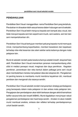 pendidikan seni visual sekolah rendah



PENDAHULUAN


Pendidikan Seni Visual menggantikan nama Pendidikan Seni yang terdahulu.
Perubahan ini dirasakan lebih sesuai kerana dalam hubungan seni di sekolah,
Pendidikan Seni Visual lebih menjurus kepada seni tampak atau visual, dan
tidak merujuk kepada seni lain seperti seni muzik, seni sastera, seni tari dan
seni mempertahankan diri.


Pendidikan Seni Visual bertujuan memberi peluang kepada murid memupuk
minat, memperkembang keperibadian, memberi kesedaran dan kepekaan
terhadap nilai-nilai kesenian dan alam sekitar serta kaitannya dengan mata
pelajaran lain.


Murid di sekolah rendah pada keseluruhannya adalah kreatif, ekspresif dan
aktif. Pendidikan Seni Visual memainkan peranan memperkembang sifat-
sifat ini melalui persepsi visual, imaginasi dan daya pemikiran. Kegiatan
pemikiran, penerokaan dan reka bentuk dalam pelbagai jenis seni visual
akan membolehkan mereka menyatakan idea dan ekspresi diri. Pengalaman
ini penting kerana ia membantu murid membina keyakinan diri, membuat
penilaian dan mengenali cita rasanya sendiri.


Pendidikan Seni Visual sekolah rendah menyarankan strategi pembelajaran
yang bersepadu dalam mata pelajaran ini dan antara mata pelajaran lain.
Pengajaran dan pembelajaran akan lebih berkesan dengan aktiviti kemahiran
befikir secara kritis dan kreatif (KBKK). Murid digalakkan menyimpan rekod
pengalaman pembelajaran dan hasil kerja sendiri. Amalan ini akan melatih
murid membuat analisis, sintesis dan refleksi terhadap pembelajarannya
untuk faedah sendiri.
                                      1
 