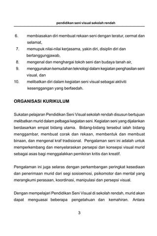 pendidikan seni visual sekolah rendah



6.      membiasakan diri membuat rekaan seni dengan teratur, cermat dan
        selamat,
 7.     memupuk nilai-nilai kerjasama, yakin diri, disiplin diri dan
        bertanggungjawab,
 8.     mengenal dan menghargai tokoh seni dan budaya tanah air,
 9.     menggunakan kemudahan teknologi dalam kegiatan penghasilan seni
        visual, dan
10.     melibatkan diri dalam kegiatan seni visual sebagai aktiviti
        kesenggangan yang berfaedah.


ORGANISASI KURIKULUM


Sukatan pelajaran Pendidikan Seni Visual sekolah rendah disusun bertujuan
melibatkan murid dalam pelbagai kegiatan seni. Kegiatan seni yang dijalankan
berdasarkan empat bidang utama. Bidang-bidang tersebut ialah bidang
menggambar, membuat corak dan rekaan, membentuk dan membuat
binaan, dan mengenal kraf tradisional. Pengalaman seni ini adalah untuk
memperkembang dan menyelaraskan persepsi dan konsepsi visual murid
sebagai asas bagi menggalakkan pemikiran kritis dan kreatif.


Pengalaman ini juga selaras dengan perkembangan peringkat kesediaan
dan penerimaan murid dari segi sosioemosi, psikomotor dan mental yang
merangkumi perasaan, koordinasi, manipulasi dan persepsi visual.


Dengan mempelajari Pendidikan Seni Visual di sekolah rendah, murid akan
dapat   menguasai beberapa         pengetahuan dan       kemahiran.    Antara


                                       3
 