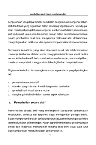 pendidikan seni visual sekolah rendah



pengetahuan yang dapat dimiliki murid ialah pengetahuan mengenai bahan,
alat dan teknik yang digunakan dalam sebarang kegiatan seni. Murid juga
akan mendapat pengetahuan mengenai sumber motif dalam persekitaran,
kraf tradisional, unsur seni dan prinsip rekaan dalam pendidikan seni visual,
proses pembuatan hasil seni, menyimpan maklumat atau dokumentasi,
mengintegrasikan maklumat dan aplikasi komputer dalam kerja seni visual.


Sementara kemahiran yang akan diperolehi murid pula ialah kemahiran
memanipulasi bahan, alat dan teknik, mengaplikasi disiplin seni visual, berfikir
secara kritis dan kreatif, berkomunikasi secara berkesan, membuat pilihan,
membuat interpretasi, menggunakan teknologi bahan dan perkakasan.


Organisasi kurikulum ini merangkumi empat aspek utama yang dipentingkan
iaitu:


a. pemerhatian secara aktif
b. interaksi yang kritis dan kreatif dengan alat dan bahan
c. apresiasi seni visual secara mudah
d. menghargai nilai baik dalam semua aspek kehidupan


a.       Pemerhatian secara aktif


Pemerhatian secara aktif yang merangkumi kesedaran pemerhatian
keseluruhan, berfokus dan terperinci dapat menajamkan persepsi murid.
Selain memperkembangkan deria penglihatan ia juga melibatkan pancaindera
lain melalui kajian perbandingan. Kajian seperti ini membantu perkembangan
emosi dan imaginasi. Pemahaman tentang asas seni visual juga turut
diperkembangkan melalui kegiatan pemerhatian ini.
                                         4
 