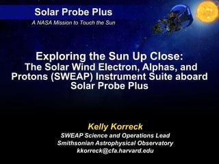 Kelly Korreck SWEAP Science and Operations Lead Smithsonian Astrophysical Observatory [email_address] Exploring the Sun Up Close:   The Solar Wind Electron, Alphas, and Protons (SWEAP) Instrument Suite aboard Solar Probe Plus 