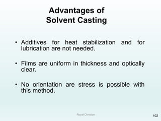 Royal Christian 102
Advantages of
Solvent Casting
• Additives for heat stabilization and for
lubrication are not needed.
• Films are uniform in thickness and optically
clear.
• No orientation are stress is possible with
this method.
 