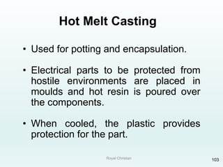 Royal Christian 103
Hot Melt Casting
• Used for potting and encapsulation.
• Electrical parts to be protected from
hostile environments are placed in
moulds and hot resin is poured over
the components.
• When cooled, the plastic provides
protection for the part.
 