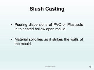 Royal Christian 104
Slush Casting
• Pouring dispersions of PVC or Plastisols
in to heated hollow open mould.
• Material solidifies as it strikes the walls of
the mould.
 