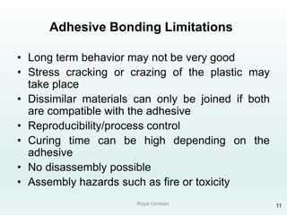 Royal Christian 11
Adhesive Bonding Limitations
• Long term behavior may not be very good
• Stress cracking or crazing of the plastic may
take place
• Dissimilar materials can only be joined if both
are compatible with the adhesive
• Reproducibility/process control
• Curing time can be high depending on the
adhesive
• No disassembly possible
• Assembly hazards such as fire or toxicity
 