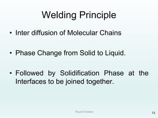 Royal Christian 13
Welding Principle
• Inter diffusion of Molecular Chains
• Phase Change from Solid to Liquid.
• Followed by Solidification Phase at the
Interfaces to be joined together.
 