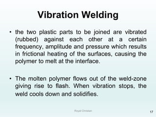 Royal Christian 17
Vibration Welding
• the two plastic parts to be joined are vibrated
(rubbed) against each other at a certain
frequency, amplitude and pressure which results
in frictional heating of the surfaces, causing the
polymer to melt at the interface.
• The molten polymer flows out of the weld-zone
giving rise to flash. When vibration stops, the
weld cools down and solidifies.
 
