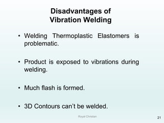 Royal Christian 21
Disadvantages of
Vibration Welding
• Welding Thermoplastic Elastomers is
problematic.
• Product is exposed to vibrations during
welding.
• Much flash is formed.
• 3D Contours can’t be welded.
 