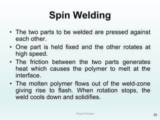 Royal Christian 22
Spin Welding
• The two parts to be welded are pressed against
each other.
• One part is held fixed and the other rotates at
high speed.
• The friction between the two parts generates
heat which causes the polymer to melt at the
interface.
• The molten polymer flows out of the weld-zone
giving rise to flash. When rotation stops, the
weld cools down and solidifies.
 