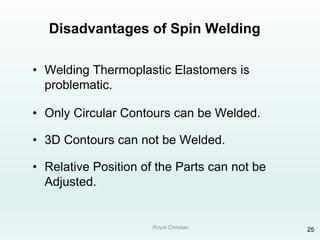 Royal Christian 25
Disadvantages of Spin Welding
• Welding Thermoplastic Elastomers is
problematic.
• Only Circular Contours can be Welded.
• 3D Contours can not be Welded.
• Relative Position of the Parts can not be
Adjusted.
 