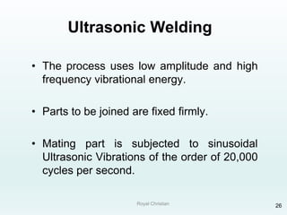 Royal Christian 26
Ultrasonic Welding
• The process uses low amplitude and high
frequency vibrational energy.
• Parts to be joined are fixed firmly.
• Mating part is subjected to sinusoidal
Ultrasonic Vibrations of the order of 20,000
cycles per second.
 