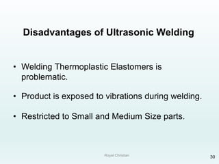 Royal Christian 30
Disadvantages of Ultrasonic Welding
• Welding Thermoplastic Elastomers is
problematic.
• Product is exposed to vibrations during welding.
• Restricted to Small and Medium Size parts.
 
