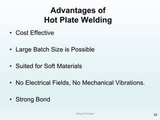 Royal Christian 33
Advantages of
Hot Plate Welding
• Cost Effective
• Large Batch Size is Possible
• Suited for Soft Materials
• No Electrical Fields, No Mechanical Vibrations.
• Strong Bond
 
