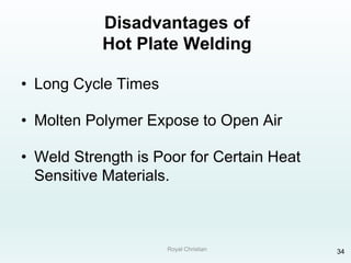 Royal Christian 34
Disadvantages of
Hot Plate Welding
• Long Cycle Times
• Molten Polymer Expose to Open Air
• Weld Strength is Poor for Certain Heat
Sensitive Materials.
 