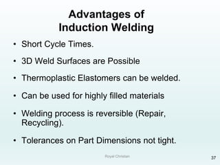 Royal Christian 37
Advantages of
Induction Welding
• Short Cycle Times.
• 3D Weld Surfaces are Possible
• Thermoplastic Elastomers can be welded.
• Can be used for highly filled materials
• Welding process is reversible (Repair,
Recycling).
• Tolerances on Part Dimensions not tight.
 