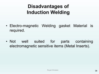 Royal Christian 38
Disadvantages of
Induction Welding
• Electro-magnetic Welding gasket Material is
required.
• Not well suited for parts containing
electromagnetic sensitive items (Metal Inserts).
 