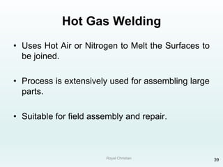Royal Christian 39
Hot Gas Welding
• Uses Hot Air or Nitrogen to Melt the Surfaces to
be joined.
• Process is extensively used for assembling large
parts.
• Suitable for field assembly and repair.
 