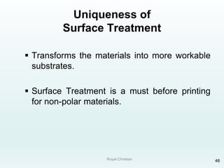Royal Christian 46
Uniqueness of
Surface Treatment
 Transforms the materials into more workable
substrates.
 Surface Treatment is a must before printing
for non-polar materials.
 