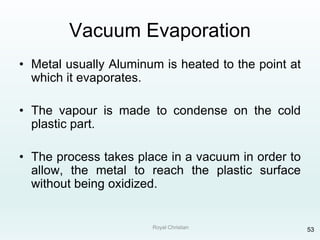 Royal Christian 53
Vacuum Evaporation
• Metal usually Aluminum is heated to the point at
which it evaporates.
• The vapour is made to condense on the cold
plastic part.
• The process takes place in a vacuum in order to
allow, the metal to reach the plastic surface
without being oxidized.
 