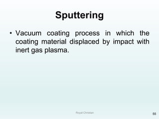 Royal Christian 55
Sputtering
• Vacuum coating process in which the
coating material displaced by impact with
inert gas plasma.
 