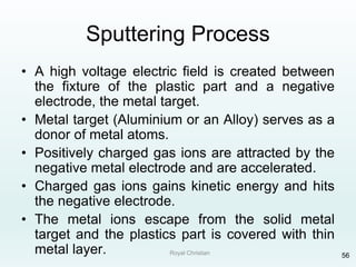 Royal Christian 56
Sputtering Process
• A high voltage electric field is created between
the fixture of the plastic part and a negative
electrode, the metal target.
• Metal target (Aluminium or an Alloy) serves as a
donor of metal atoms.
• Positively charged gas ions are attracted by the
negative metal electrode and are accelerated.
• Charged gas ions gains kinetic energy and hits
the negative electrode.
• The metal ions escape from the solid metal
target and the plastics part is covered with thin
metal layer.
 