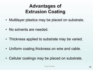 Royal Christian 62
Advantages of
Extrusion Coating
• Multilayer plastics may be placed on substrate.
• No solvents are needed.
• Thickness applied to substrate may be varied.
• Uniform coating thickness on wire and cable.
• Cellular coatings may be placed on substrate.
 